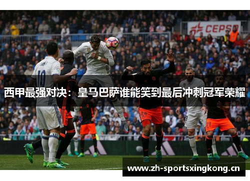西甲最强对决：皇马巴萨谁能笑到最后冲刺冠军荣耀