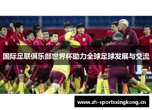 国际足联俱乐部世界杯助力全球足球发展与交流